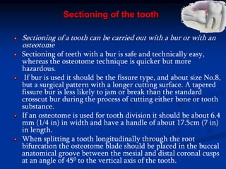 Sectioning of the tooth
Sectioning of a tooth can be carried out with a bur or with an
osteotome
Sectioning of teeth with a bur is safe and technically easy,
whereas the osteotome technique is quicker but more
hazardous.
If bur is used it should be the fissure type, and about size No.8,
but a surgical pattern with a longer cutting surface. A tapered
fissure bur is less likely to jam or break than the standard
crosscut bur during the process of cutting either bone or tooth
substance.
If an osteotome is used for tooth division it should be about 6.4
mm (1/4 in) in width and have a handle of about 17.5cm (7 in)
in length.
When splitting a tooth longitudinally through the root
bifurcation the osteotome blade should be placed in the buccal
anatomical groove between the mesial and distal coronal cusps
at an angle of 450 to the vertical axis of the tooth.
 