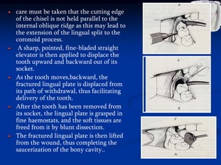 care must be taken that the cutting edge
of the chisel is not held parallel to the
internal oblique ridge as this may lead to
the extension of the lingual split to the
coronoid process.
A sharp, pointed, fine-bladed straight
elevator is then applied to displace the
tooth upward and backward out of its
socket.
As the tooth moves,backward, the
fractured lingual plate is displaced from
its path of withdrawal, thus facilitating
delivery of the tooth.
After the tooth has been removed from
its socket, the lingual plate is grasped in
fine haemostats, and the soft tissues are
freed from it by blunt dissection.
The fractured lingual plate is then lifted
from the wound, thus completing the
saucerization of the bony cavity..
 
