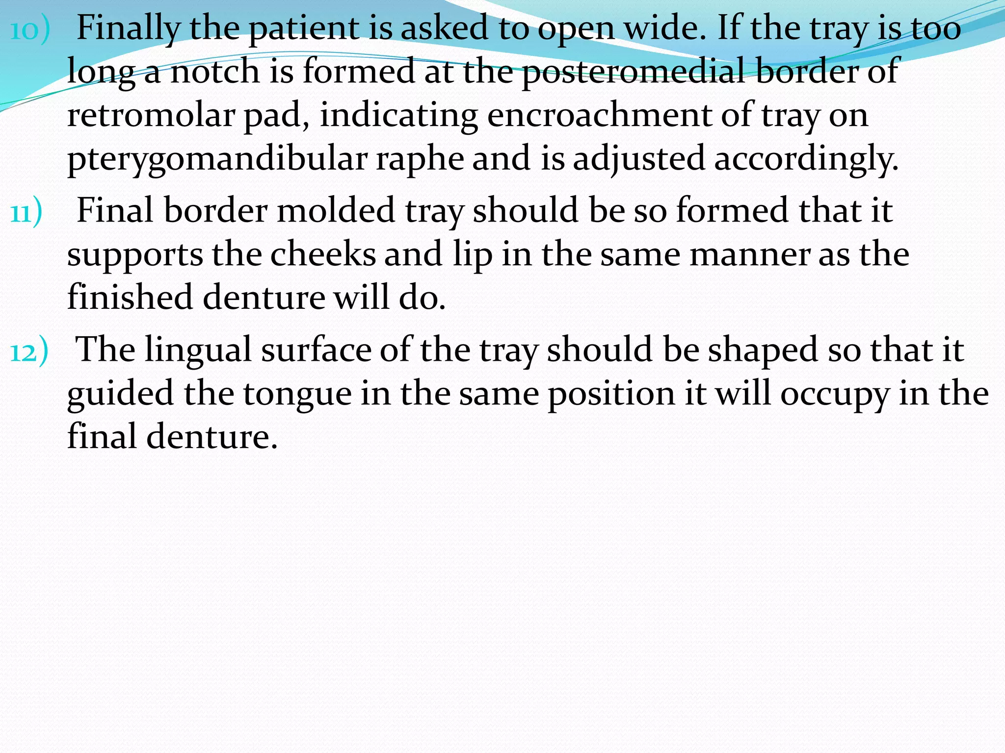 10) Finally the patient is asked to open wide. If the tray is too 
long a notch is formed at the posteromedial border of 
retromolar pad, indicating encroachment of tray on 
pterygomandibular raphe and is adjusted accordingly. 
11) Final border molded tray should be so formed that it 
supports the cheeks and lip in the same manner as the 
finished denture will do. 
12) The lingual surface of the tray should be shaped so that it 
guided the tongue in the same position it will occupy in the 
final denture. 
 