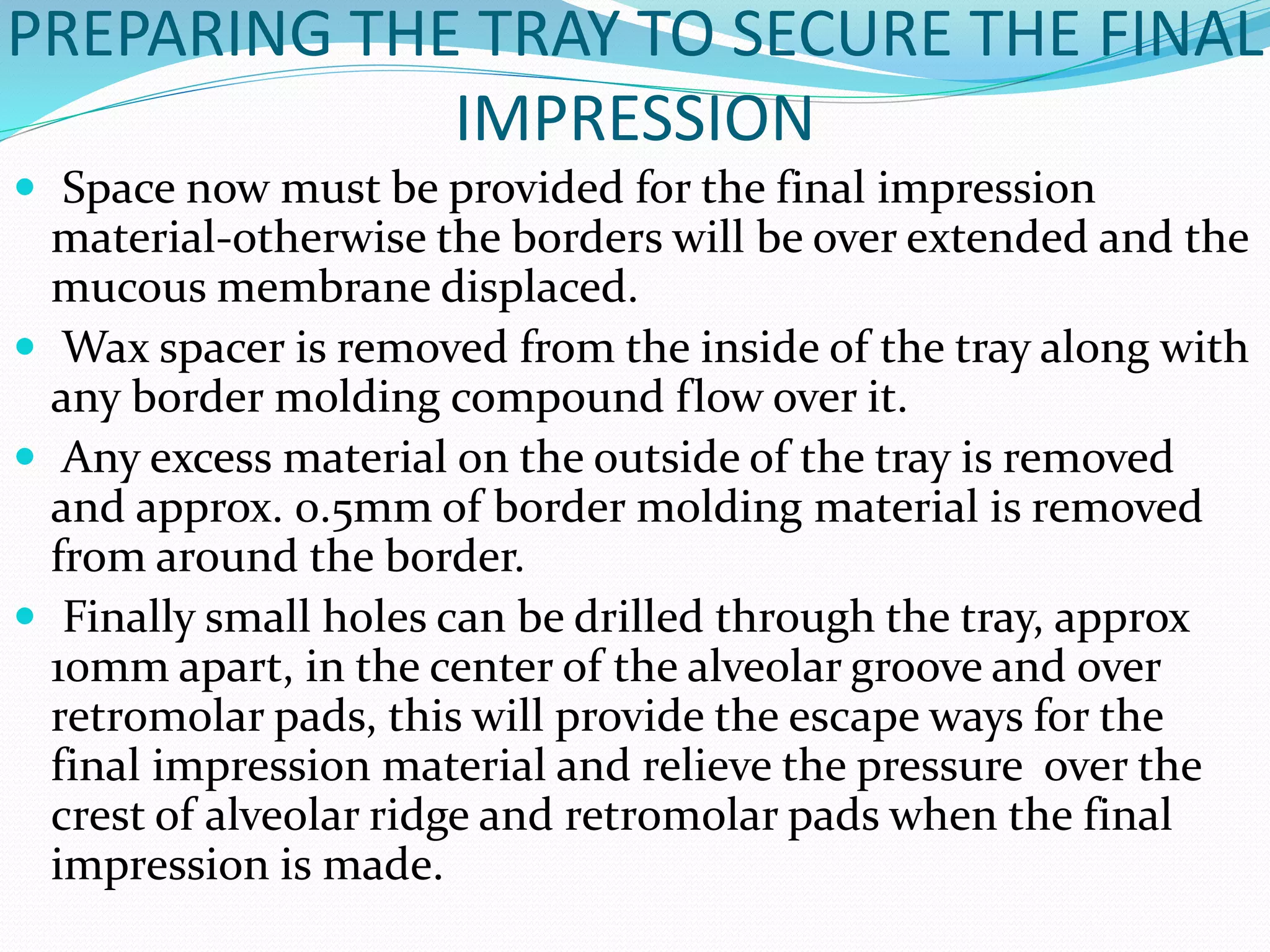 PREPARING THE TRAY TO SECURE THE FINAL 
IMPRESSION 
 Space now must be provided for the final impression 
material-otherwise the borders will be over extended and the 
mucous membrane displaced. 
 Wax spacer is removed from the inside of the tray along with 
any border molding compound flow over it. 
 Any excess material on the outside of the tray is removed 
and approx. 0.5mm of border molding material is removed 
from around the border. 
 Finally small holes can be drilled through the tray, approx 
10mm apart, in the center of the alveolar groove and over 
retromolar pads, this will provide the escape ways for the 
final impression material and relieve the pressure over the 
crest of alveolar ridge and retromolar pads when the final 
impression is made. 
 