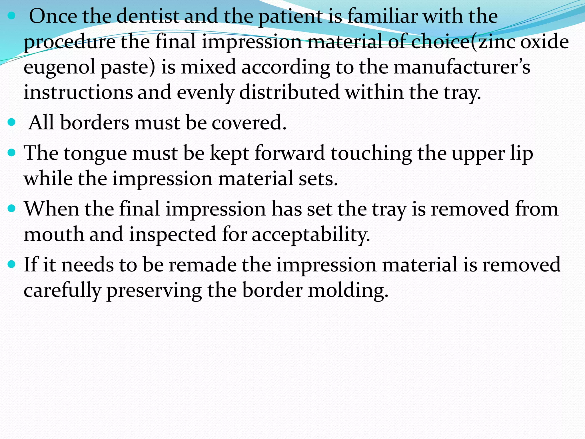  Once the dentist and the patient is familiar with the 
procedure the final impression material of choice(zinc oxide 
eugenol paste) is mixed according to the manufacturer’s 
instructions and evenly distributed within the tray. 
 All borders must be covered. 
 The tongue must be kept forward touching the upper lip 
while the impression material sets. 
 When the final impression has set the tray is removed from 
mouth and inspected for acceptability. 
 If it needs to be remade the impression material is removed 
carefully preserving the border molding. 
 