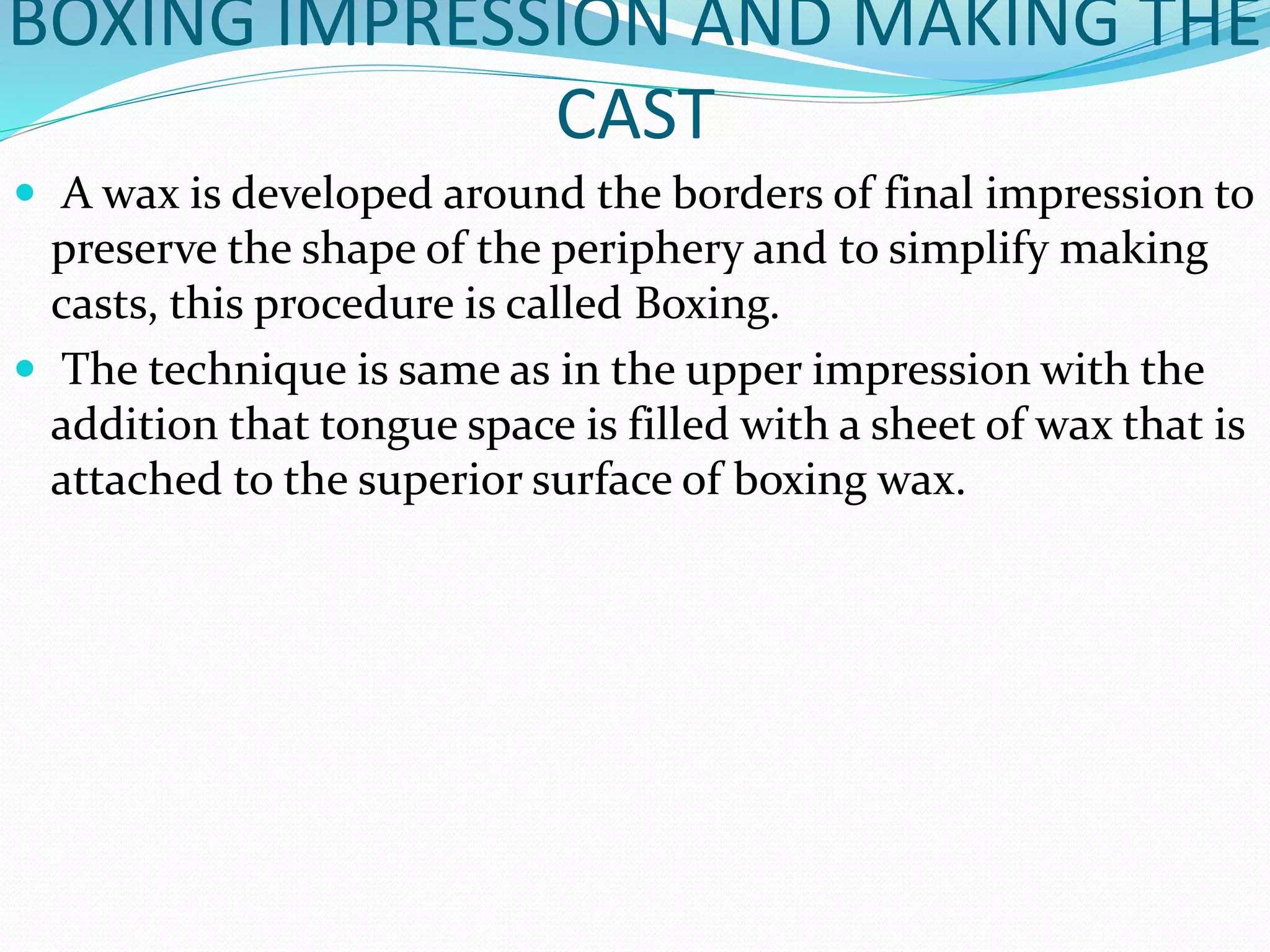 BOXING IMPRESSION AND MAKING THE 
CAST 
 A wax is developed around the borders of final impression to 
preserve the shape of the periphery and to simplify making 
casts, this procedure is called Boxing. 
 The technique is same as in the upper impression with the 
addition that tongue space is filled with a sheet of wax that is 
attached to the superior surface of boxing wax. 
 