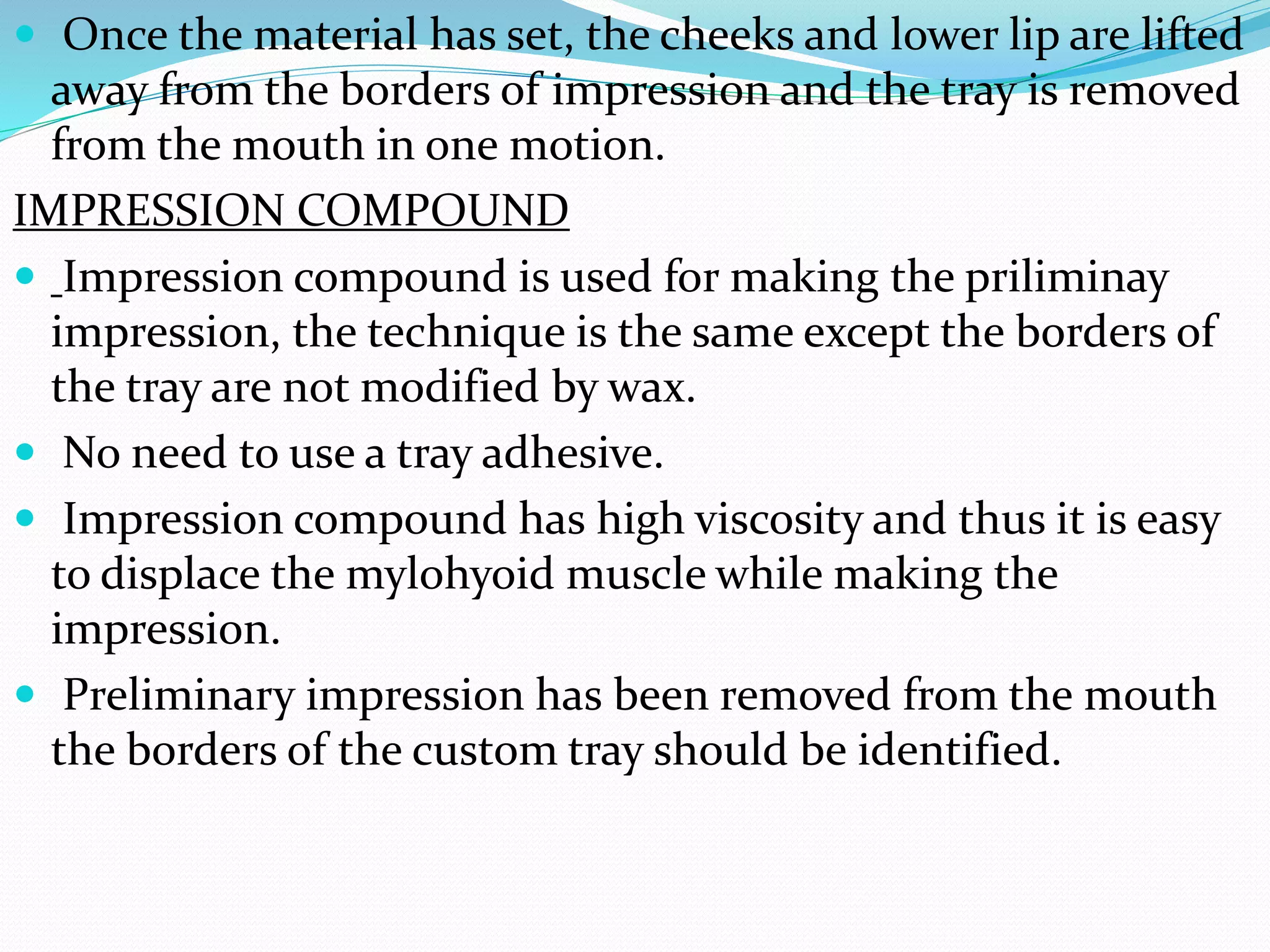  Once the material has set, the cheeks and lower lip are lifted 
away from the borders of impression and the tray is removed 
from the mouth in one motion. 
IMPRESSION COMPOUND 
 Impression compound is used for making the priliminay 
impression, the technique is the same except the borders of 
the tray are not modified by wax. 
 No need to use a tray adhesive. 
 Impression compound has high viscosity and thus it is easy 
to displace the mylohyoid muscle while making the 
impression. 
 Preliminary impression has been removed from the mouth 
the borders of the custom tray should be identified. 
 