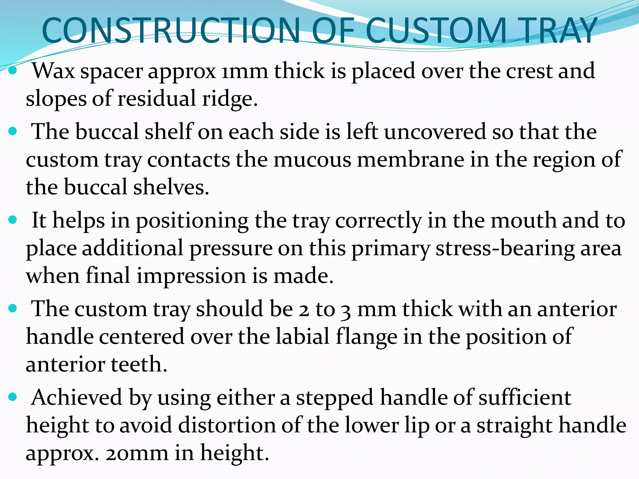 CONSTRUCTION OF CUSTOM TRAY 
 Wax spacer approx 1mm thick is placed over the crest and 
slopes of residual ridge. 
 The buccal shelf on each side is left uncovered so that the 
custom tray contacts the mucous membrane in the region of 
the buccal shelves. 
 It helps in positioning the tray correctly in the mouth and to 
place additional pressure on this primary stress-bearing area 
when final impression is made. 
 The custom tray should be 2 to 3 mm thick with an anterior 
handle centered over the labial flange in the position of 
anterior teeth. 
 Achieved by using either a stepped handle of sufficient 
height to avoid distortion of the lower lip or a straight handle 
approx. 20mm in height. 
 