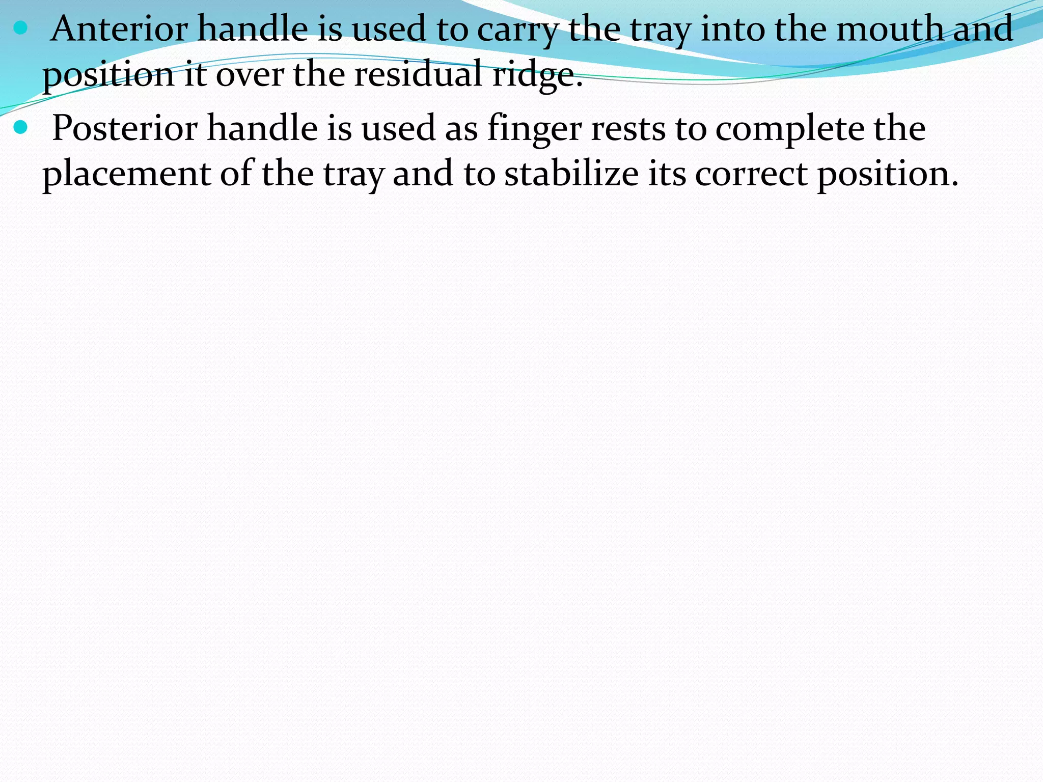  Anterior handle is used to carry the tray into the mouth and 
position it over the residual ridge. 
 Posterior handle is used as finger rests to complete the 
placement of the tray and to stabilize its correct position. 
 