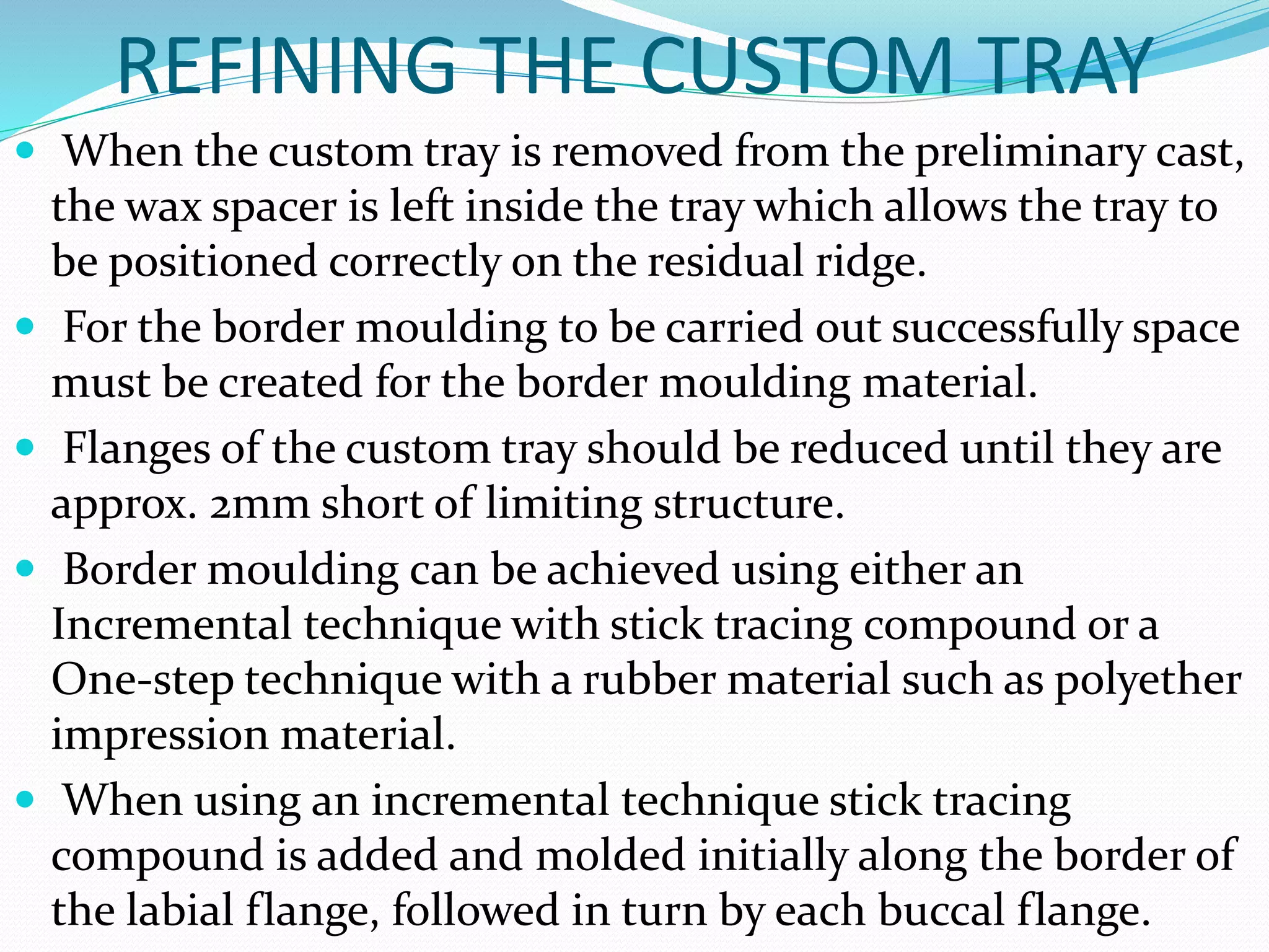REFINING THE CUSTOM TRAY 
 When the custom tray is removed from the preliminary cast, 
the wax spacer is left inside the tray which allows the tray to 
be positioned correctly on the residual ridge. 
 For the border moulding to be carried out successfully space 
must be created for the border moulding material. 
 Flanges of the custom tray should be reduced until they are 
approx. 2mm short of limiting structure. 
 Border moulding can be achieved using either an 
Incremental technique with stick tracing compound or a 
One-step technique with a rubber material such as polyether 
impression material. 
 When using an incremental technique stick tracing 
compound is added and molded initially along the border of 
the labial flange, followed in turn by each buccal flange. 
 