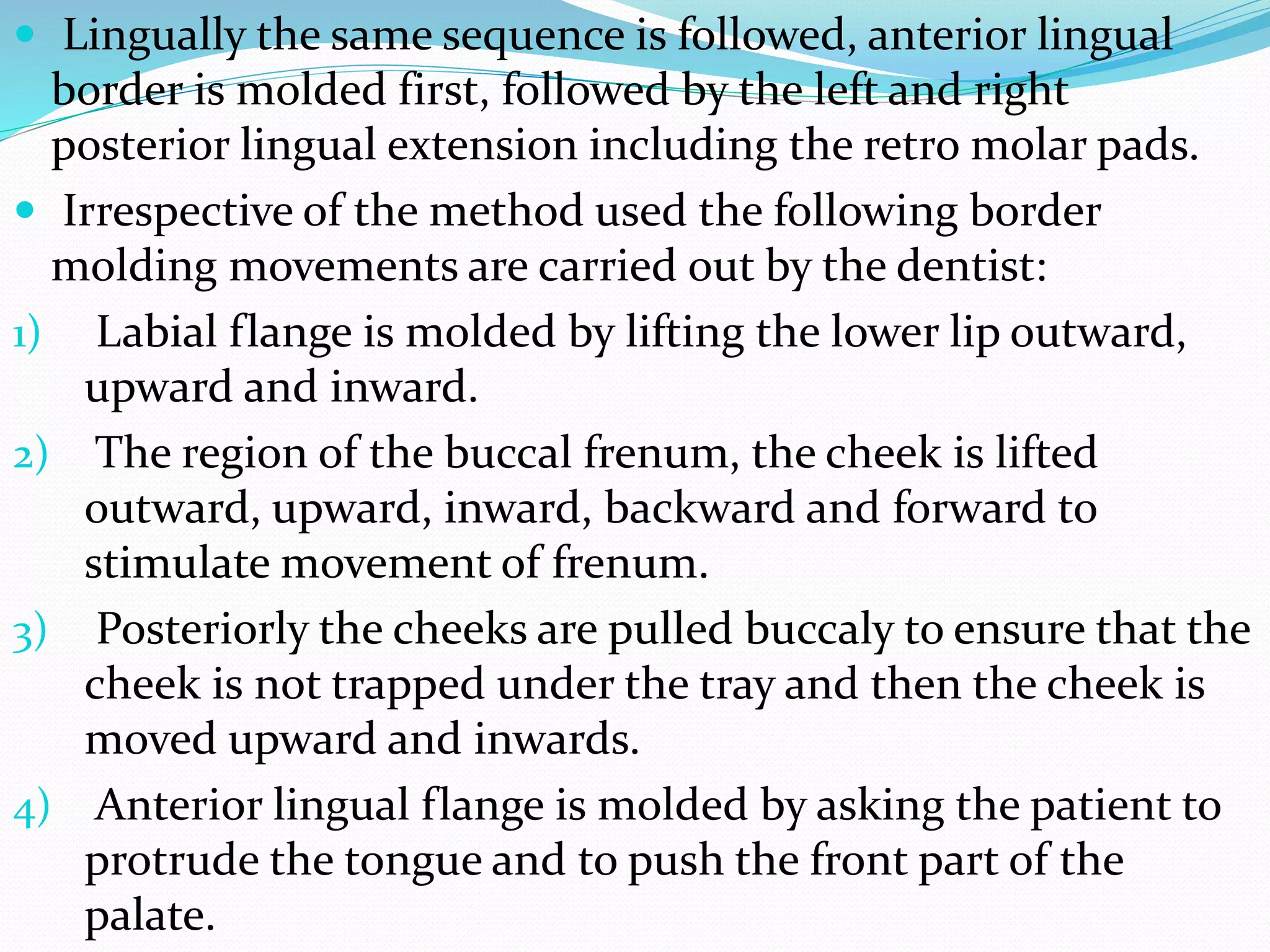 Lingually the same sequence is followed, anterior lingual 
border is molded first, followed by the left and right 
posterior lingual extension including the retro molar pads. 
 Irrespective of the method used the following border 
molding movements are carried out by the dentist: 
1) Labial flange is molded by lifting the lower lip outward, 
upward and inward. 
2) The region of the buccal frenum, the cheek is lifted 
outward, upward, inward, backward and forward to 
stimulate movement of frenum. 
3) Posteriorly the cheeks are pulled buccaly to ensure that the 
cheek is not trapped under the tray and then the cheek is 
moved upward and inwards. 
4) Anterior lingual flange is molded by asking the patient to 
protrude the tongue and to push the front part of the 
palate. 
 