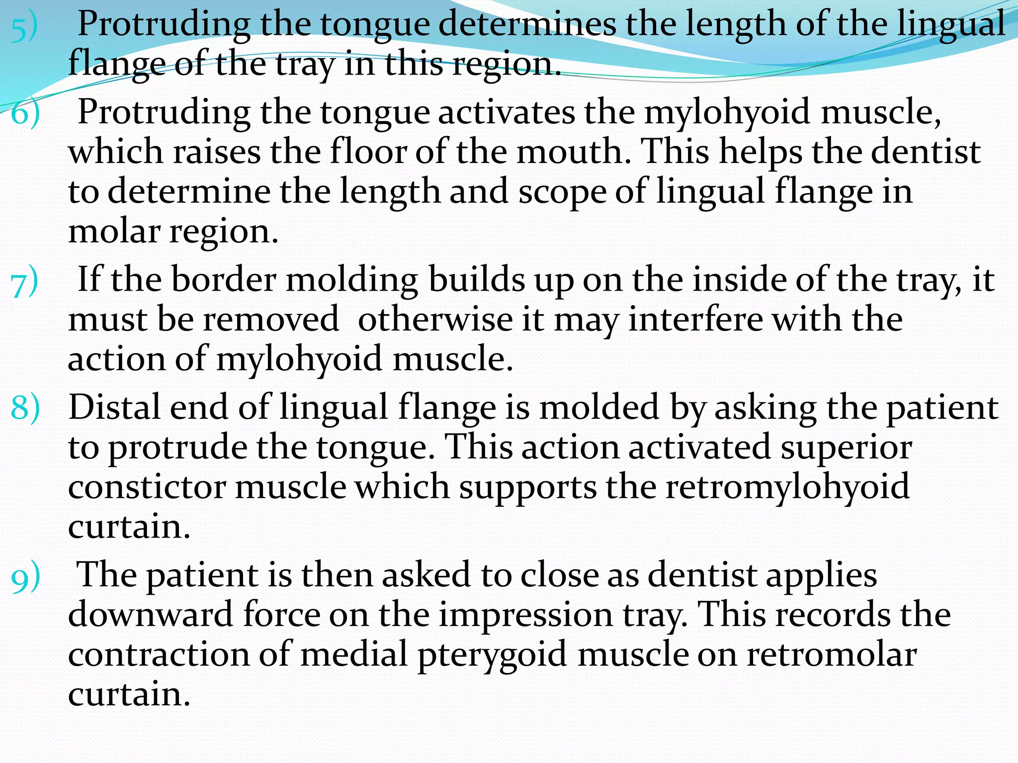 5) Protruding the tongue determines the length of the lingual 
flange of the tray in this region. 
6) Protruding the tongue activates the mylohyoid muscle, 
which raises the floor of the mouth. This helps the dentist 
to determine the length and scope of lingual flange in 
molar region. 
7) If the border molding builds up on the inside of the tray, it 
must be removed otherwise it may interfere with the 
action of mylohyoid muscle. 
8) Distal end of lingual flange is molded by asking the patient 
to protrude the tongue. This action activated superior 
constictor muscle which supports the retromylohyoid 
curtain. 
9) The patient is then asked to close as dentist applies 
downward force on the impression tray. This records the 
contraction of medial pterygoid muscle on retromolar 
curtain. 
 