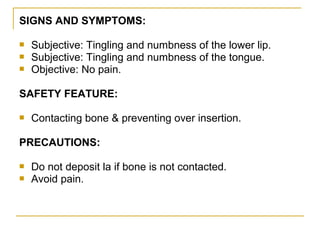 SIGNS AND SYMPTOMS:




Subjective: Tingling and numbness of the lower lip.
Subjective: Tingling and numbness of the tongue.
Objective: No pain.

SAFETY FEATURE:


Contacting bone & preventing over insertion.

PRECAUTIONS:



Do not deposit la if bone is not contacted.
Avoid pain.

 
