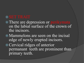 SET TRAIT
There are depression or perikymata
on the labial surface of the crown of
the incisors.
Mammelons are seen on the incisal
edge of newly erupted incisors.
Cervical ridges of anterior
permanant teeth are prominent than
primary teeth.
 