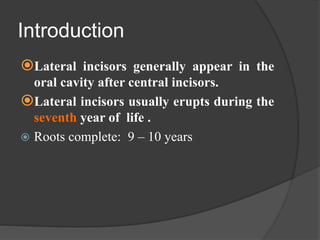 Introduction
Lateral incisors generally appear in the
oral cavity after central incisors.
Lateral incisors usually erupts during the
seventh year of life .
 Roots complete: 9 – 10 years
 
