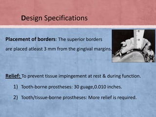 Design Specifications
Placement of borders: The superior borders
are placed atleast 3 mm from the gingival margins.

Relief: To prevent tissue impingement at rest & during function.

1) Tooth-borne prostheses: 30 guage,0.010 inches.

2) Tooth/tissue-borne prostheses: More relief is required.

 