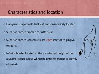 Lingual Bar Major Connector

Characteristics and location
o Half-pear shaped with bulkiest portion inferiorly located.
o Superior border tapered to soft tissue.
o Superior border located at least 3mm inferior to gingival
margins.

o Inferior border located at the ascertained height of the
alveolar lingual sulcus when the patients tongue is slightly
elevated.

 