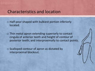 Linguoplate

Characteristics and location
o Half-pear shaped with bulkiest portion inferiorly
located.

o Thin metal apron extending superiorly to contact
cingula of anterior teeth and height of contour of
posterior teeth; and interproximally to contact points.

o Scalloped contour of apron as dictated by
interproximal blockout.

 