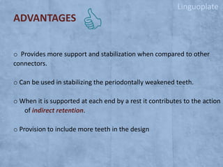Linguoplate

ADVANTAGES
o Provides more support and stabilization when compared to other
connectors.
o Can be used in stabilizing the periodontally weakened teeth.
o When it is supported at each end by a rest it contributes to the action
of indirect retention.

o Provision to include more teeth in the design

 