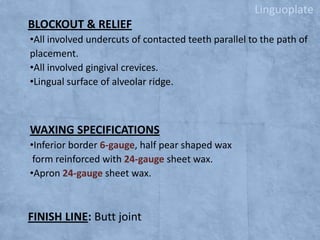 Linguoplate

BLOCKOUT & RELIEF
•All involved undercuts of contacted teeth parallel to the path of
placement.
•All involved gingival crevices.
•Lingual surface of alveolar ridge.

WAXING SPECIFICATIONS
•Inferior border 6-gauge, half pear shaped wax
form reinforced with 24-gauge sheet wax.
•Apron 24-gauge sheet wax.

FINISH LINE: Butt joint

 