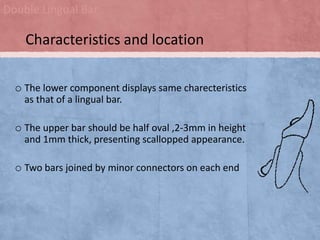 Double Lingual Bar

Characteristics and location
o The lower component displays same charecteristics
as that of a lingual bar.

o The upper bar should be half oval ,2-3mm in height
and 1mm thick, presenting scallopped appearance.

o Two bars joined by minor connectors on each end

 