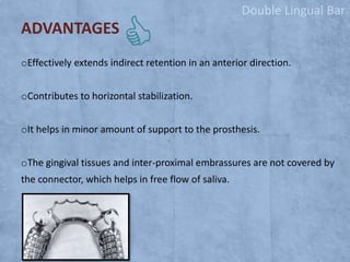 Double Lingual Bar

ADVANTAGES
oEffectively extends indirect retention in an anterior direction.

oContributes to horizontal stabilization.
oIt helps in minor amount of support to the prosthesis.
oThe gingival tissues and inter-proximal embrassures are not covered by
the connector, which helps in free flow of saliva.

 