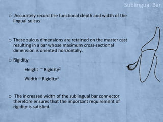 Sublingual Bar
o Accurately record the functional depth and width of the
lingual sulcus

o These sulcus dimensions are retained on the master cast
resulting in a bar whose maximum cross-sectional
dimension is oriented horizontally.

o Rigidity
Height ~ Rigidity2
Width ~ Rigidity3

o The increased width of the sublingual bar connector
therefore ensures that the important requirement of
rigidity is satisfied.

 