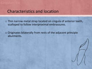 Cingulum Bar

Characteristics and location
o Thin narrow metal strap located on cingula of anterior teeth,
scalloped to follow interproximal embrassures.

o Originates bilaterally from rests of the adjacent principle
abutments.

 