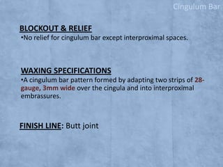 Cingulum Bar
BLOCKOUT & RELIEF
•No relief for cingulum bar except interproximal spaces.

WAXING SPECIFICATIONS
•A cingulum bar pattern formed by adapting two strips of 28gauge, 3mm wide over the cingula and into interproximal
embrassures.

FINISH LINE: Butt joint

 
