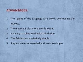ADVANTAGES:
1. The rigidity of the 12 gauge wire avoids overloading the
mucosa.
2. The mucosa is also more evenly loaded
3. It is easy to splint teeth with this design.
4. The fabrication is relatively simple.
5. Repairs are rarely needed and are also simple.

 