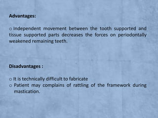 Advantages:
o Independent movement between the tooth supported and
tissue supported parts decreases the forces on periodontally
weakened remaining teeth.

Disadvantages :
o It is technically difficult to fabricate
o Patient may complains of rattling of the framework during
mastication.

 