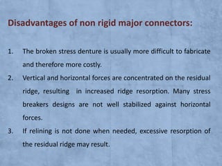 Disadvantages of non rigid major connectors:
1.

The broken stress denture is usually more difficult to fabricate
and therefore more costly.

2.

Vertical and horizontal forces are concentrated on the residual

ridge, resulting in increased ridge resorption. Many stress
breakers designs are not well stabilized against horizontal
forces.
3.

If relining is not done when needed, excessive resorption of
the residual ridge may result.

 