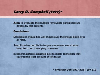 Larry D. Campbell (1977)*
Aim: To evaluate the multiple removable partial denture
designs by test patients.
Conclusions:
Mandibular lingual bar was chosen over the lingual plate by a
3:1 ratio.

Metal borders parallel to tongue movement were better
tolerated than those lying transverse.
In general, patients adapted best to major connectors that
covered the least amount of soft tissues

* J Prosthet Dent 1977;37(5): 507-516

 
