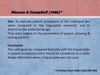 Hansen & Campbell (1985)*
Aim: To evaluate patient acceptance of the sublingual bar
when compared to the linguoplate connector and to
determine the preferred design.
They were judged on the parameters of speech, chewing &
resting comfort.

Conclusion:
The sublingual bar compared favorably with the lingual plate
in patient acceptance and it should be considered as a viable
design alternative when a lingual plate was not used

* J Prosthet Dent 1985; 54(6):805-809

 