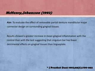 McHenry,Johansson (1992)
Aim: To evaluate the effect of removable partial denture mandibular major
connector design on surrounding gingival tissues

Results showed a greater increase in mean gingival inflammation with the

control than with the test suggesting that cingulum bar has fewer
detrimental effects on gingival tissues than linguoplate.

* J Prosthet Dent 1992;68(5):799-803

 