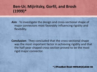 Ben-Ur, Mijiritsky, Gorfil, and Brosh
(1999)*
Aim : To investigate the design and cross-sectional shape of
major connectors most favorably influencing rigidity and
flexibility.

Conclusion: They concluded that the cross-sectional shape
was the most important factor in achieving rigidity and that
the half-pear shaped cross-section proved to be the most
rigid major connector.

* J Prosthet Dent 1999:81(5):526-32

 