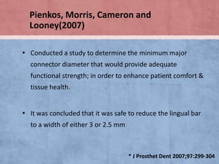 Pienkos, Morris, Cameron and
Looney(2007)
▪ Conducted a study to determine the minimum major
connector diameter that would provide adequate
functional strength; in order to enhance patient comfort &
tissue health.

▪ It was concluded that it was safe to reduce the lingual bar
to a width of either 3 or 2.5 mm

* J Prosthet Dent 2007;97:299-304

 