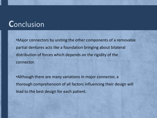 Conclusion
•Major connectors by uniting the other components of a removable
partial dentures acts like a foundation bringing about bilateral
distribution of forces which depends on the rigidity of the
connector.
•Although there are many variations in major connector, a
thorough comprehension of all factors influencing their design will

lead to the best design for each patient.

 