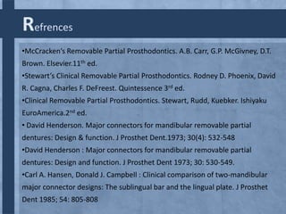 Refrences
•McCracken’s Removable Partial Prosthodontics. A.B. Carr, G.P. McGivney, D.T.
Brown. Elsevier.11th ed.
•Stewart’s Clinical Removable Partial Prosthodontics. Rodney D. Phoenix, David
R. Cagna, Charles F. DeFreest. Quintessence 3rd ed.
•Clinical Removable Partial Prosthodontics. Stewart, Rudd, Kuebker. Ishiyaku
EuroAmerica.2nd ed.
• David Henderson. Major connectors for mandibular removable partial
dentures: Design & function. J Prosthet Dent.1973; 30(4): 532-548
•David Henderson : Major connectors for mandibular removable partial
dentures: Design and function. J Prosthet Dent 1973; 30: 530-549.
•Carl A. Hansen, Donald J. Campbell : Clinical comparison of two-mandibular
major connector designs: The sublingual bar and the lingual plate. J Prosthet
Dent 1985; 54: 805-808

 