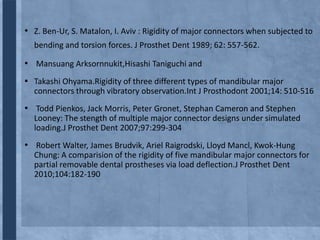• Z. Ben-Ur, S. Matalon, I. Aviv : Rigidity of major connectors when subjected to
bending and torsion forces. J Prosthet Dent 1989; 62: 557-562.

• Mansuang Arksornnukit,Hisashi Taniguchi and
▪ Takashi Ohyama.Rigidity of three different types of mandibular major
connectors through vibratory observation.Int J Prosthodont 2001;14: 510-516

• Todd Pienkos, Jack Morris, Peter Gronet, Stephan Cameron and Stephen
Looney: The stength of multiple major connector designs under simulated
loading.J Prosthet Dent 2007;97:299-304

• Robert Walter, James Brudvik, Ariel Raigrodski, Lloyd Mancl, Kwok-Hung
Chung: A comparision of the rigidity of five mandibular major connectors for
partial removable dental prostheses via load deflection.J Prosthet Dent
2010;104:182-190

 