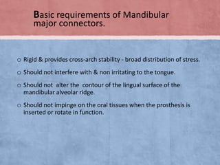 Basic requirements of Mandibular
major connectors.

o Rigid & provides cross-arch stability - broad distribution of stress.
o Should not interfere with & non irritating to the tongue.
o Should not alter the contour of the lingual surface of the
mandibular alveolar ridge.

o Should not impinge on the oral tissues when the prosthesis is
inserted or rotate in function.

 