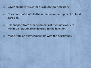 o Cover no more tissue than is absolutely necessary.
o Does not contribute to the retention or entrapment of food
particles.
o Has support from other elements of the framework to
minimize rotational tendencies during function.
o Made from an alloy compatible with the oral tissues.

 