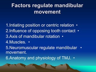 Factors regulate mandibular
            movement

1.Intiating position or centric relation •
2.Influence of opposing tooth contact •
3.Axis of mandibular rotation •
4.Muscles. •
5.Neuromuscular regulate mandibular •
movement.
6.Anatomy and physiology of TMJ. •
 