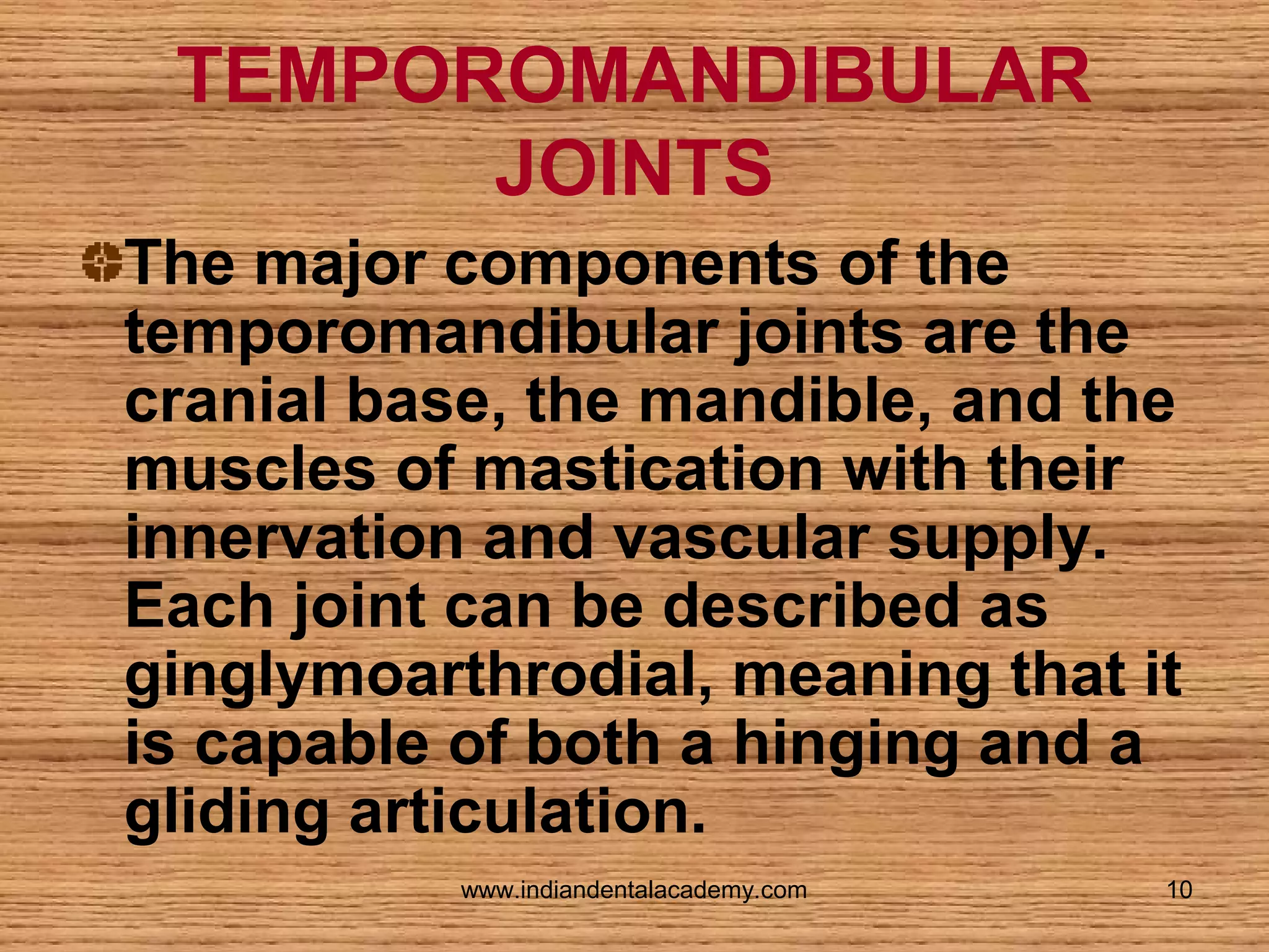 TEMPOROMANDIBULAR
JOINTS
The major components of the
temporomandibular joints are the
cranial base, the mandible, and the
muscles of mastication with their
innervation and vascular supply.
Each joint can be described as
ginglymoarthrodial, meaning that it
is capable of both a hinging and a
gliding articulation.
www.indiandentalacademy.com

10

 