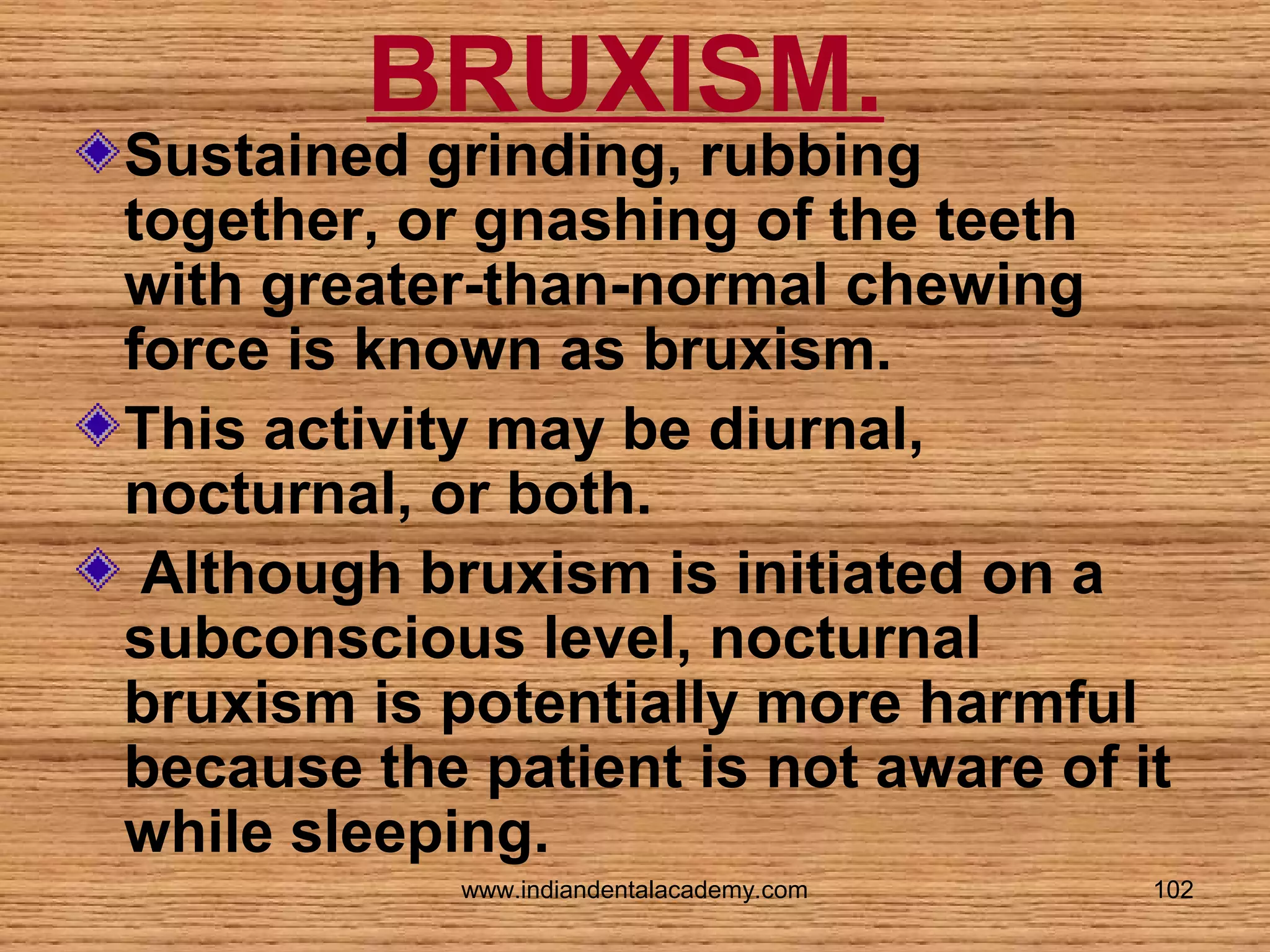 BRUXISM.

Sustained grinding, rubbing
together, or gnashing of the teeth
with greater-than-normal chewing
force is known as bruxism.
This activity may be diurnal,
nocturnal, or both.
Although bruxism is initiated on a
subconscious level, nocturnal
bruxism is potentially more harmful
because the patient is not aware of it
while sleeping.
www.indiandentalacademy.com

102

 