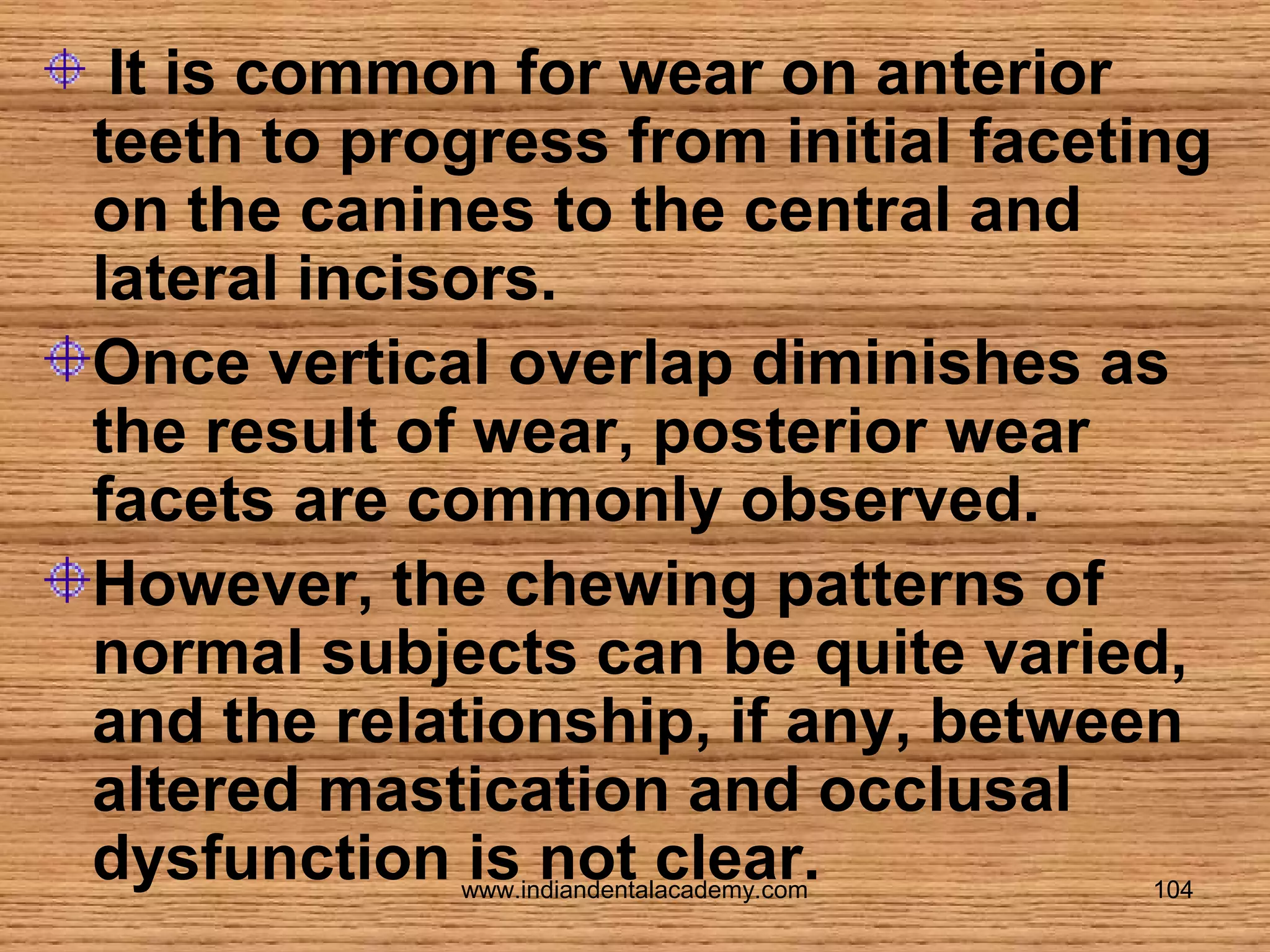 It is common for wear on anterior
teeth to progress from initial faceting
on the canines to the central and
lateral incisors.
Once vertical overlap diminishes as
the result of wear, posterior wear
facets are commonly observed.
However, the chewing patterns of
normal subjects can be quite varied,
and the relationship, if any, between
altered mastication and occlusal
dysfunction is not clear.
www.indiandentalacademy.com

104

 
