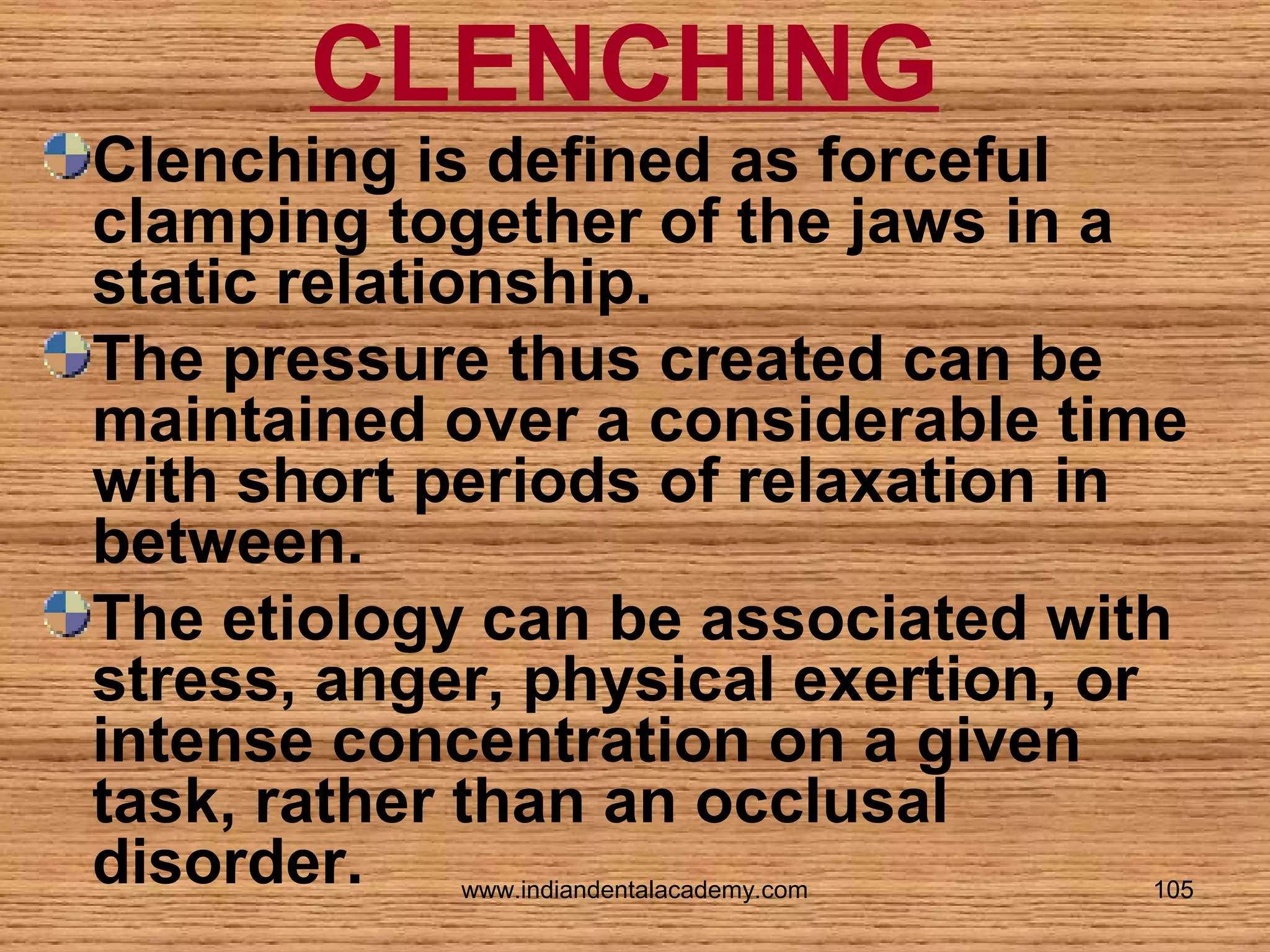 CLENCHING
Clenching is defined as forceful
clamping together of the jaws in a
static relationship.
The pressure thus created can be
maintained over a considerable time
with short periods of relaxation in
between.
The etiology can be associated with
stress, anger, physical exertion, or
intense concentration on a given
task, rather than an occlusal
disorder.
www.indiandentalacademy.com

105

 