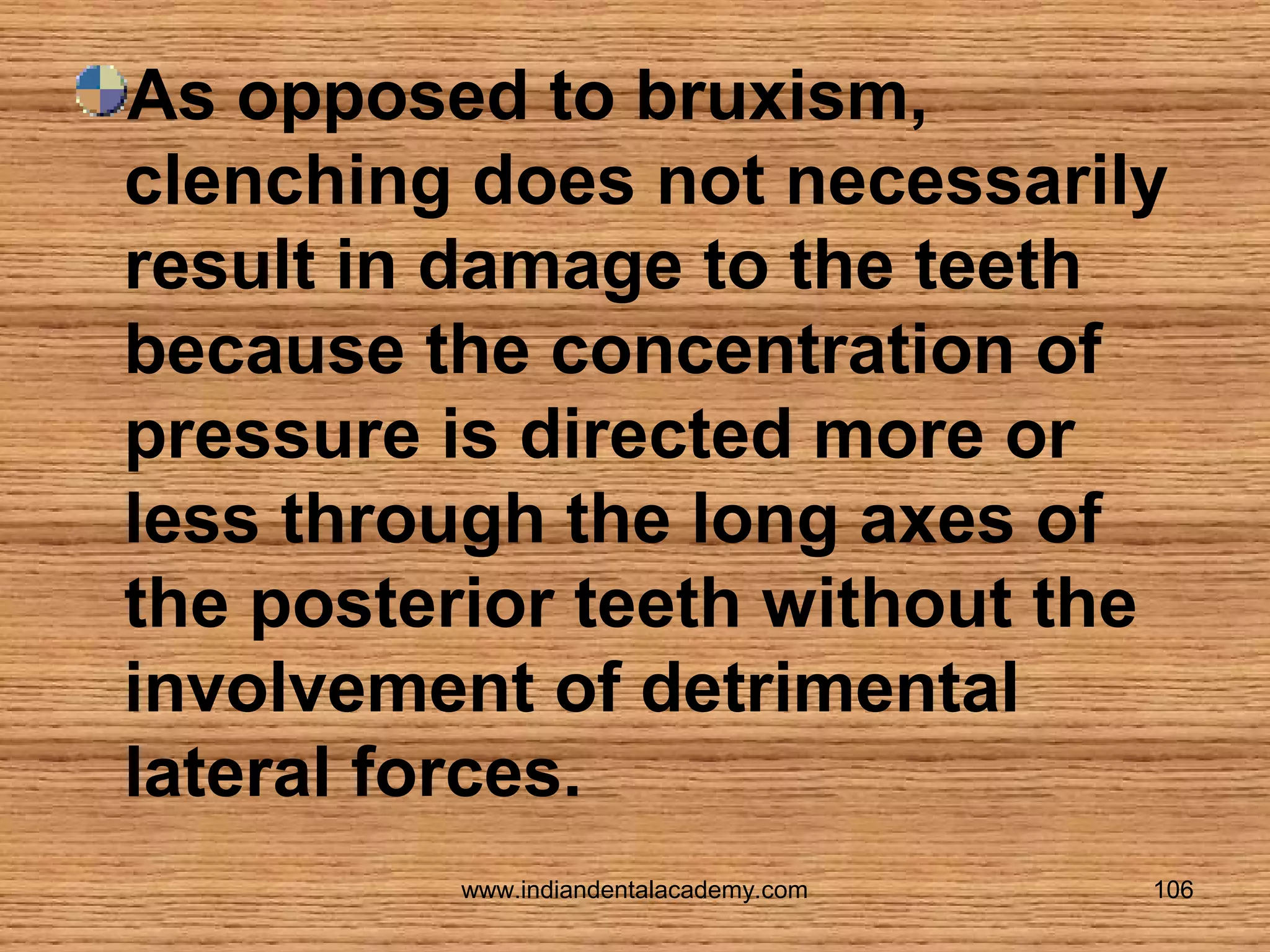 As opposed to bruxism,
clenching does not necessarily
result in damage to the teeth
because the concentration of
pressure is directed more or
less through the long axes of
the posterior teeth without the
involvement of detrimental
lateral forces.
www.indiandentalacademy.com

106

 