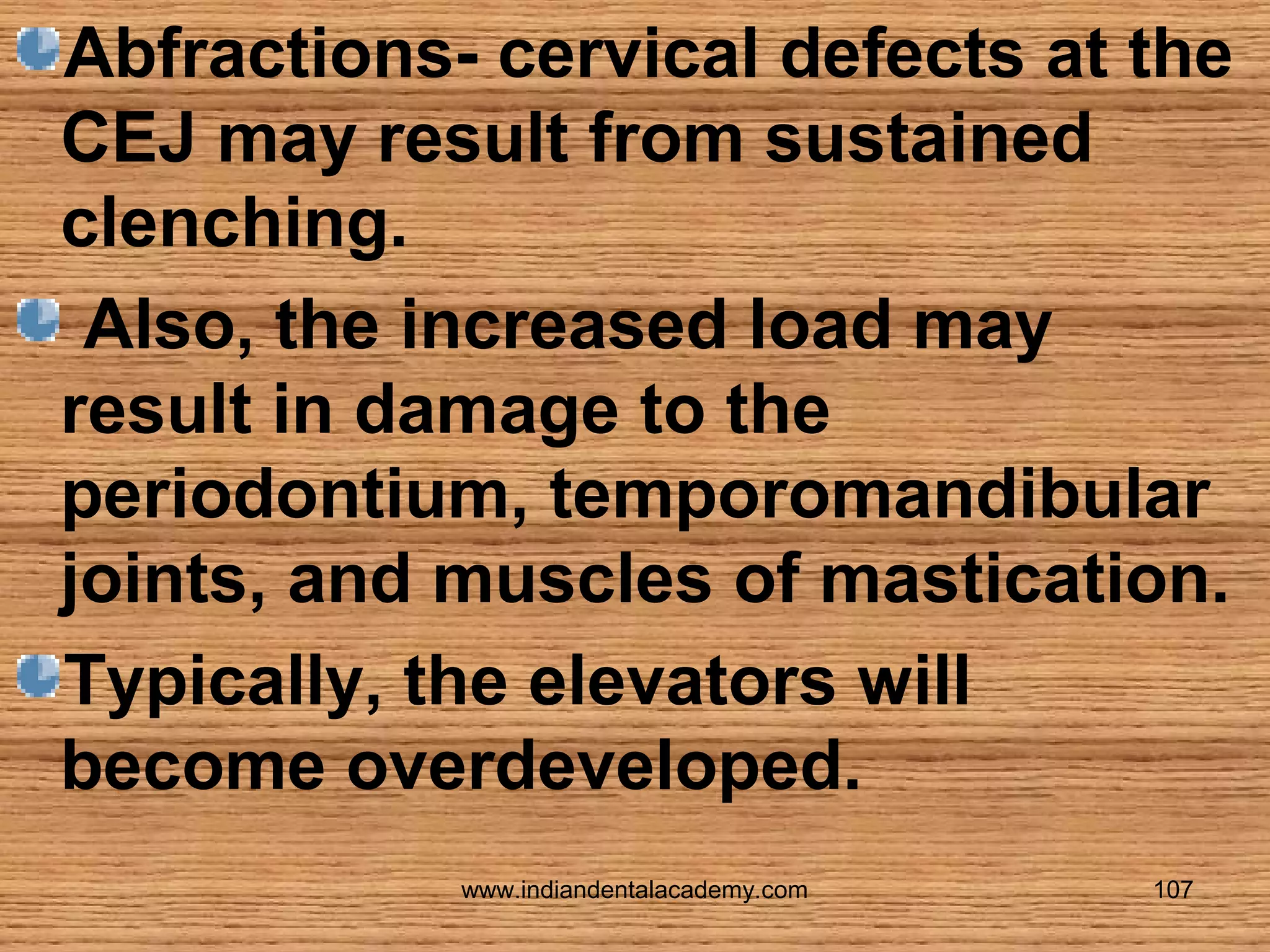 Abfractions- cervical defects at the
CEJ may result from sustained
clenching.
Also, the increased load may
result in damage to the
periodontium, temporomandibular
joints, and muscles of mastication.
Typically, the elevators will
become overdeveloped.
www.indiandentalacademy.com

107

 