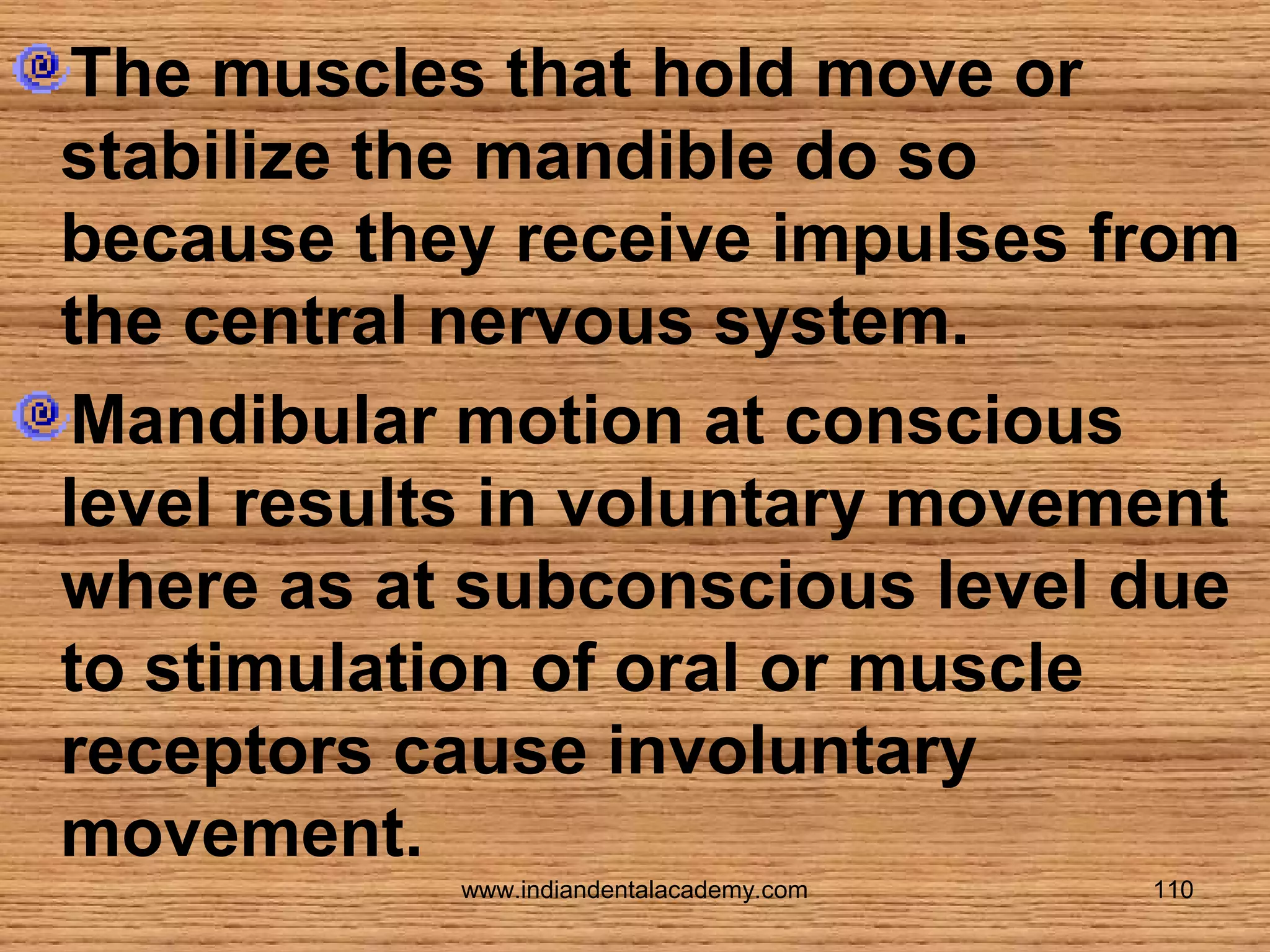 The muscles that hold move or
stabilize the mandible do so
because they receive impulses from
the central nervous system.
Mandibular motion at conscious
level results in voluntary movement
where as at subconscious level due
to stimulation of oral or muscle
receptors cause involuntary
movement.
www.indiandentalacademy.com

110

 