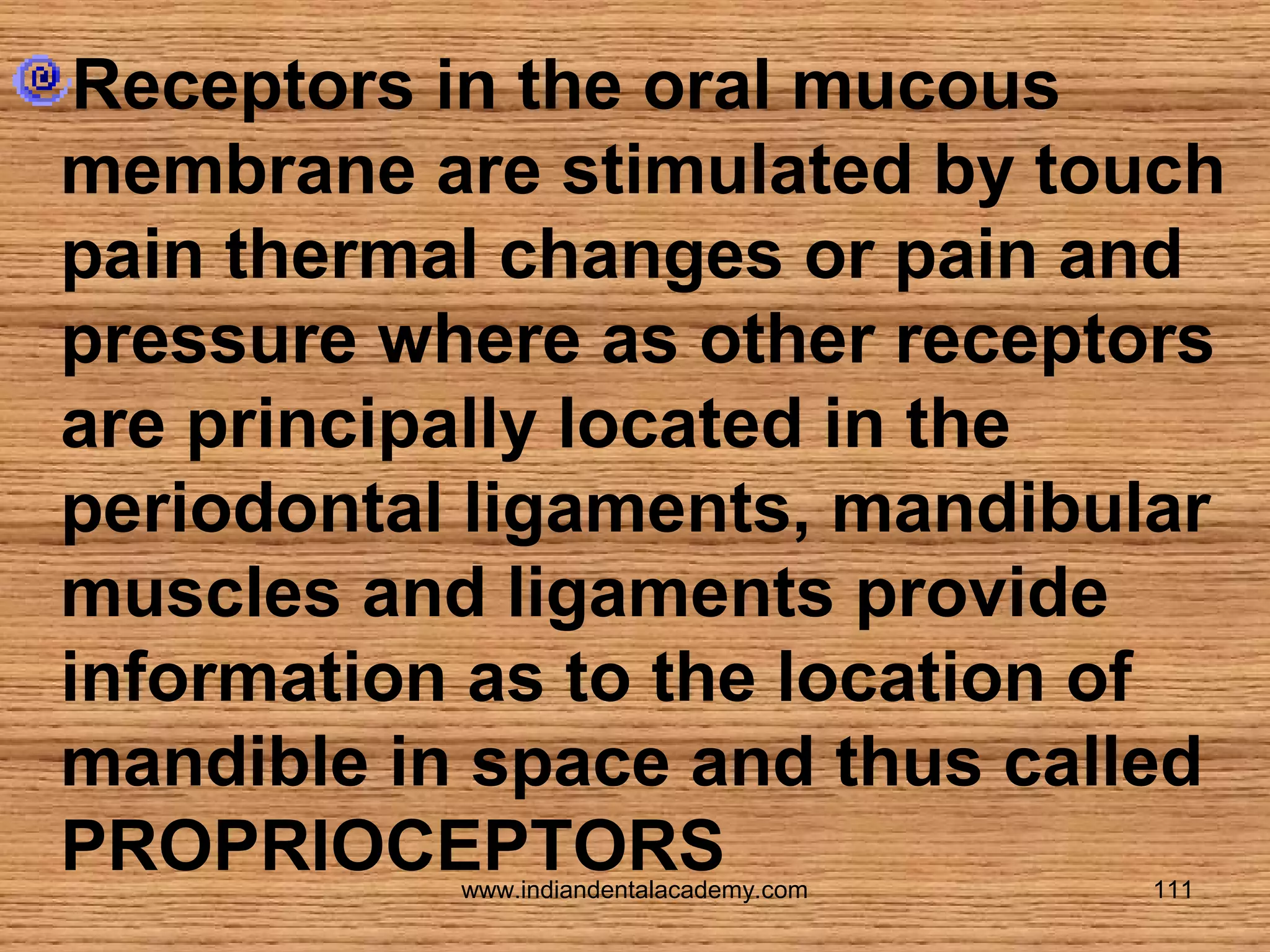 Receptors in the oral mucous
membrane are stimulated by touch
pain thermal changes or pain and
pressure where as other receptors
are principally located in the
periodontal ligaments, mandibular
muscles and ligaments provide
information as to the location of
mandible in space and thus called
PROPRIOCEPTORS
www.indiandentalacademy.com

111

 