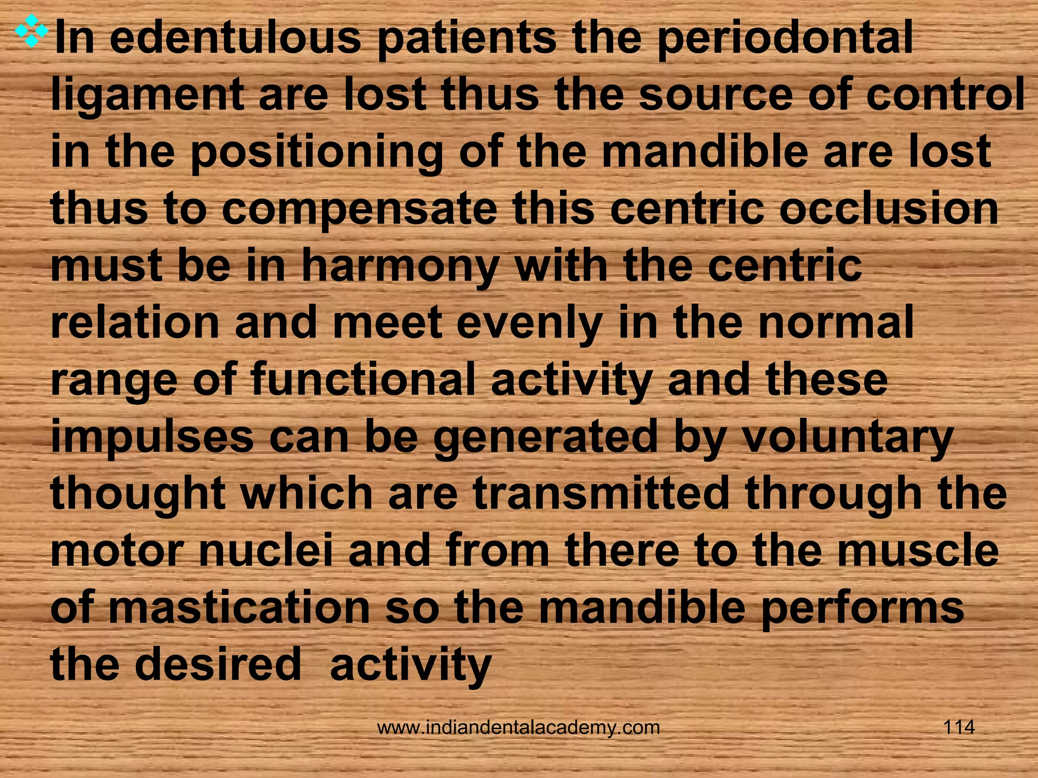 In edentulous patients the periodontal
ligament are lost thus the source of control
in the positioning of the mandible are lost
thus to compensate this centric occlusion
must be in harmony with the centric
relation and meet evenly in the normal
range of functional activity and these
impulses can be generated by voluntary
thought which are transmitted through the
motor nuclei and from there to the muscle
of mastication so the mandible performs
the desired activity
www.indiandentalacademy.com

114

 