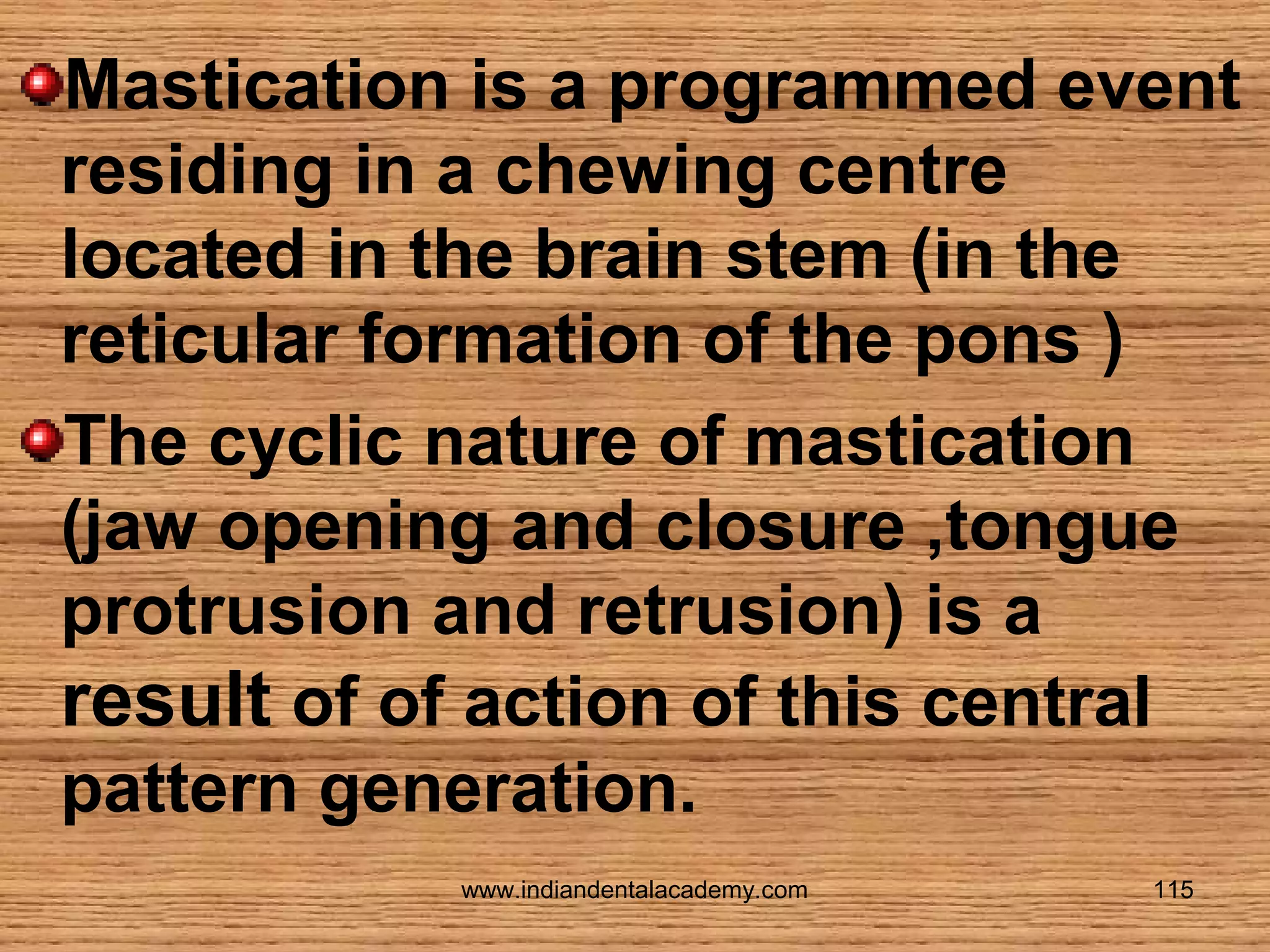 Mastication is a programmed event
residing in a chewing centre
located in the brain stem (in the
reticular formation of the pons )
The cyclic nature of mastication
(jaw opening and closure ,tongue
protrusion and retrusion) is a
result of of action of this central
pattern generation.
www.indiandentalacademy.com

115

 