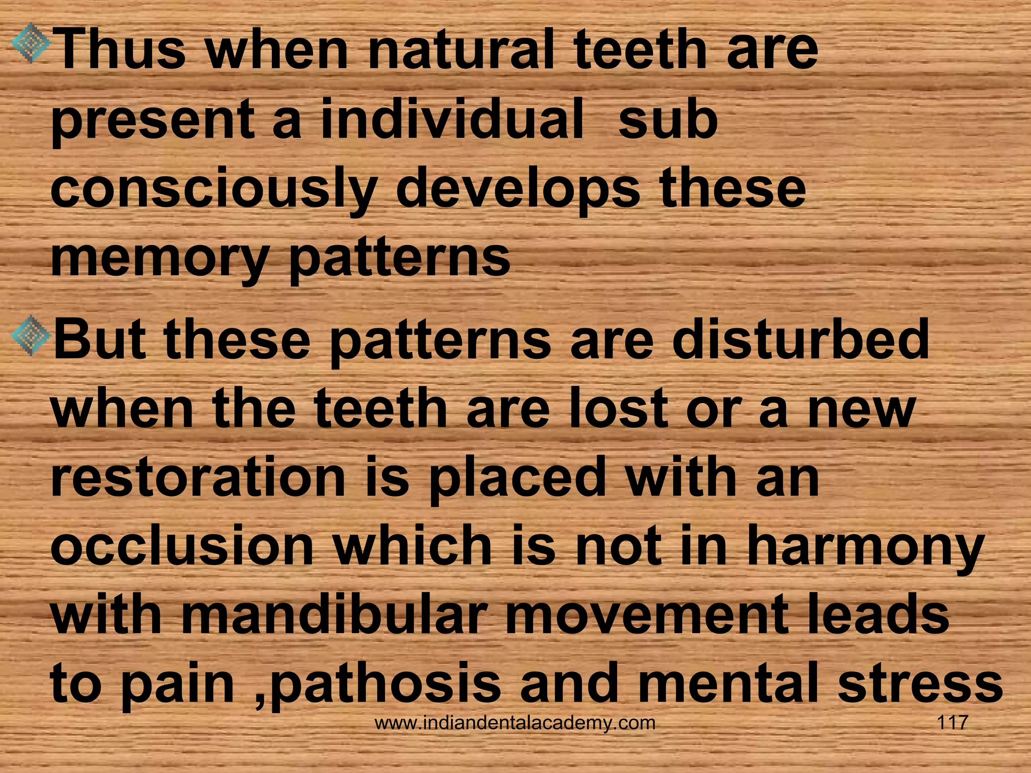 Thus when natural teeth are
present a individual sub
consciously develops these
memory patterns
But these patterns are disturbed
when the teeth are lost or a new
restoration is placed with an
occlusion which is not in harmony
with mandibular movement leads
to pain ,pathosis and mental stress
www.indiandentalacademy.com

117

 